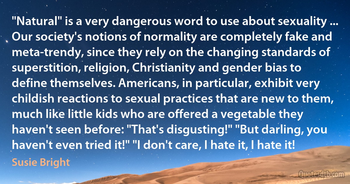 "Natural" is a very dangerous word to use about sexuality ... Our society's notions of normality are completely fake and meta-trendy, since they rely on the changing standards of superstition, religion, Christianity and gender bias to define themselves. Americans, in particular, exhibit very childish reactions to sexual practices that are new to them, much like little kids who are offered a vegetable they haven't seen before: "That's disgusting!" "But darling, you haven't even tried it!" "I don't care, I hate it, I hate it! (Susie Bright)