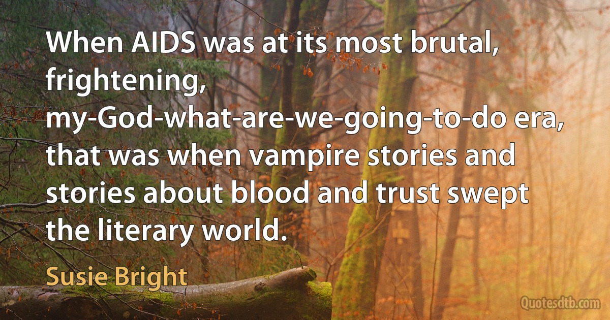 When AIDS was at its most brutal, frightening, my-God-what-are-we-going-to-do era, that was when vampire stories and stories about blood and trust swept the literary world. (Susie Bright)