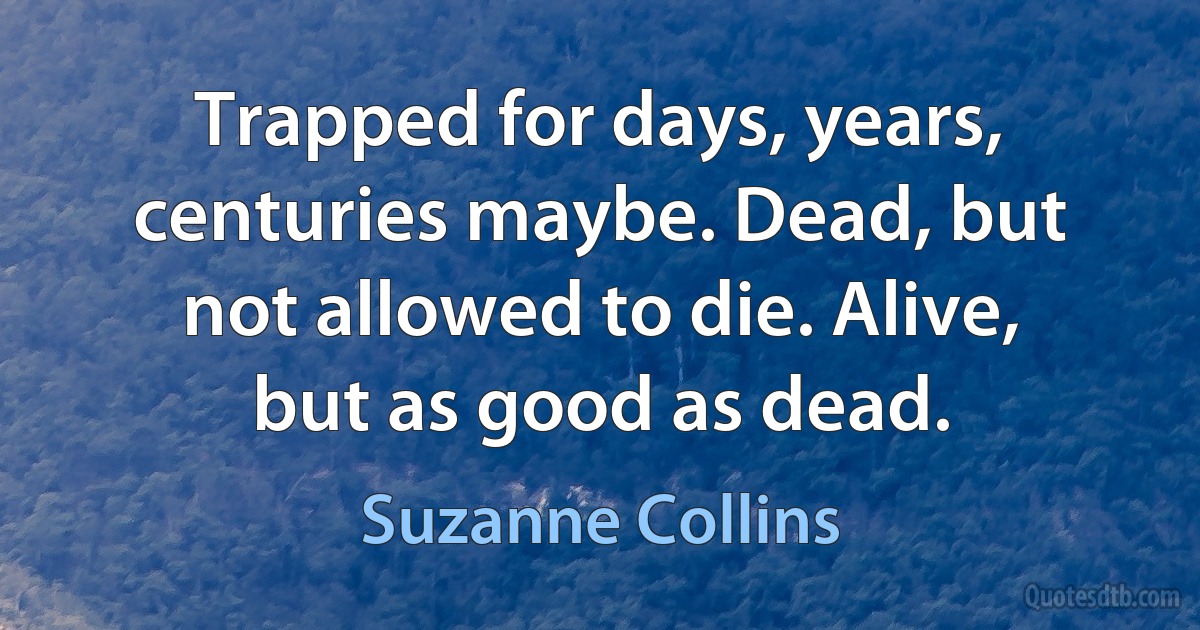 Trapped for days, years, centuries maybe. Dead, but not allowed to die. Alive, but as good as dead. (Suzanne Collins)