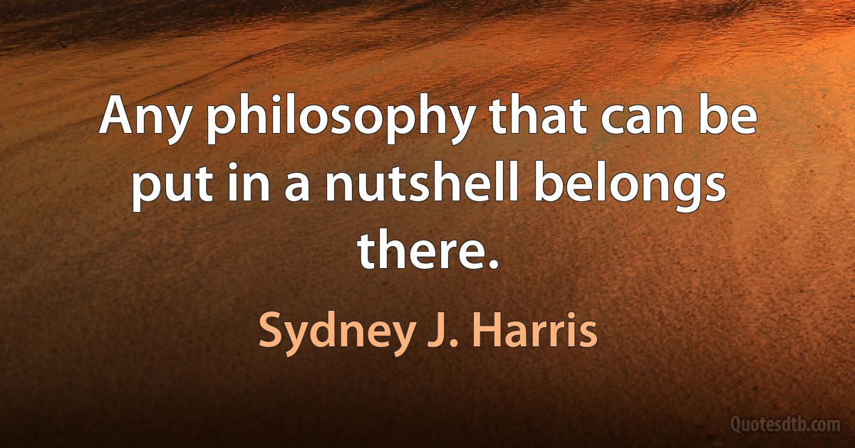 Any philosophy that can be put in a nutshell belongs there. (Sydney J. Harris)