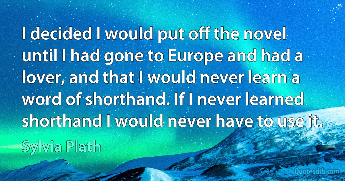 I decided I would put off the novel until I had gone to Europe and had a lover, and that I would never learn a word of shorthand. If I never learned shorthand I would never have to use it. (Sylvia Plath)