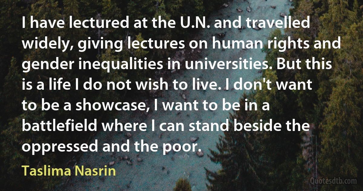 I have lectured at the U.N. and travelled widely, giving lectures on human rights and gender inequalities in universities. But this is a life I do not wish to live. I don't want to be a showcase, I want to be in a battlefield where I can stand beside the oppressed and the poor. (Taslima Nasrin)