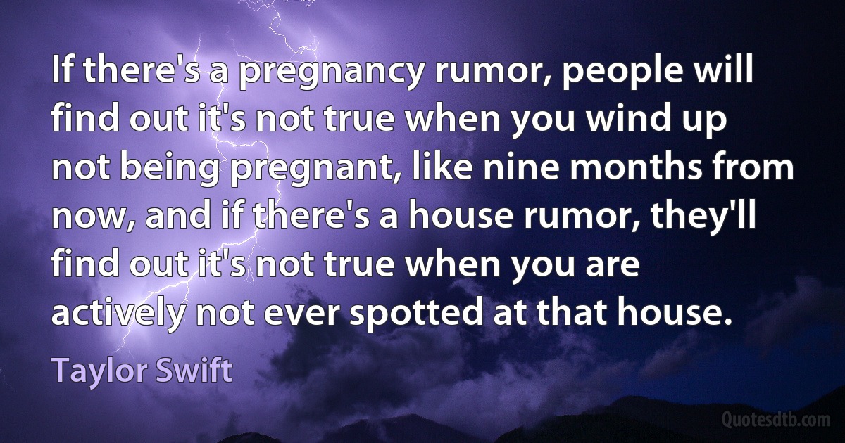 If there's a pregnancy rumor, people will find out it's not true when you wind up not being pregnant, like nine months from now, and if there's a house rumor, they'll find out it's not true when you are actively not ever spotted at that house. (Taylor Swift)