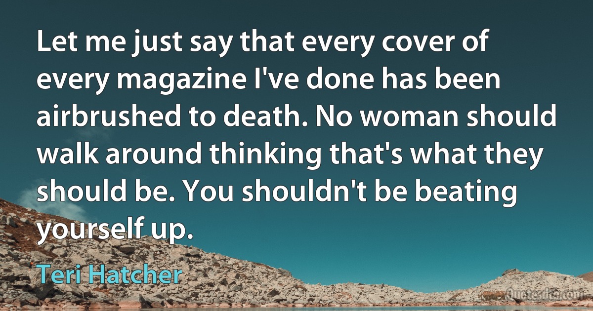 Let me just say that every cover of every magazine I've done has been airbrushed to death. No woman should walk around thinking that's what they should be. You shouldn't be beating yourself up. (Teri Hatcher)