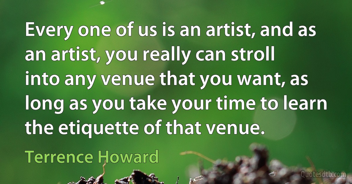 Every one of us is an artist, and as an artist, you really can stroll into any venue that you want, as long as you take your time to learn the etiquette of that venue. (Terrence Howard)