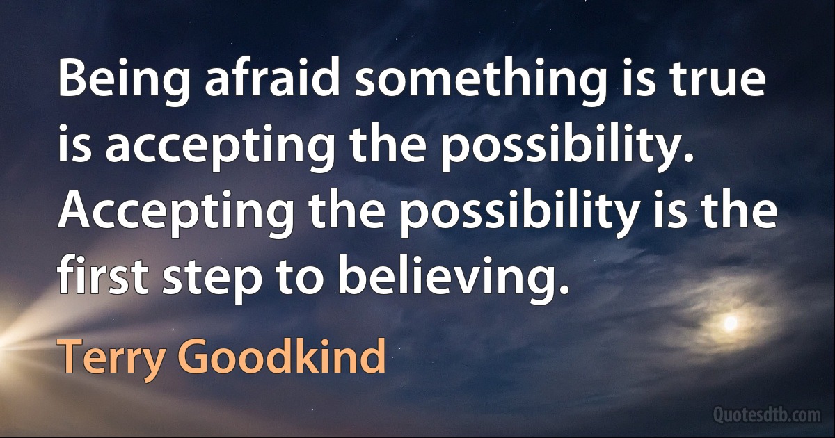 Being afraid something is true is accepting the possibility. Accepting the possibility is the first step to believing. (Terry Goodkind)