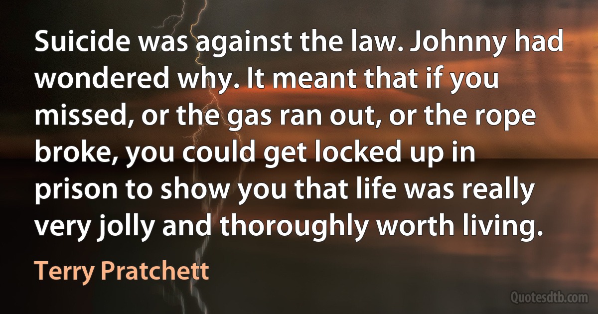 Suicide was against the law. Johnny had wondered why. It meant that if you missed, or the gas ran out, or the rope broke, you could get locked up in prison to show you that life was really very jolly and thoroughly worth living. (Terry Pratchett)