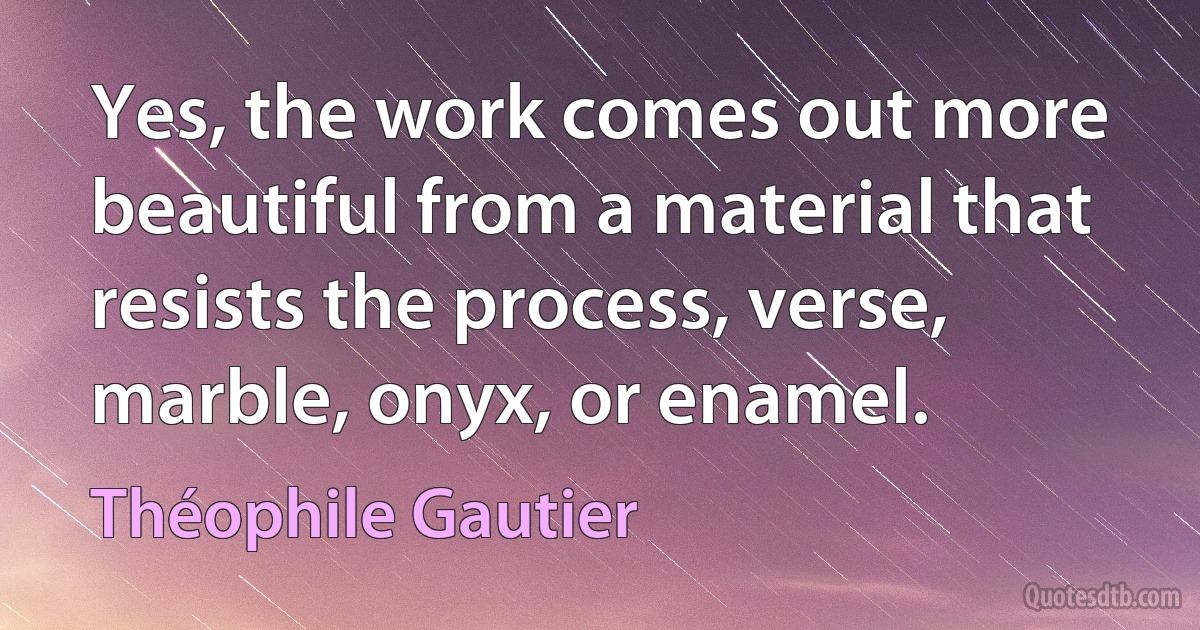 Yes, the work comes out more beautiful from a material that resists the process, verse, marble, onyx, or enamel. (Théophile Gautier)