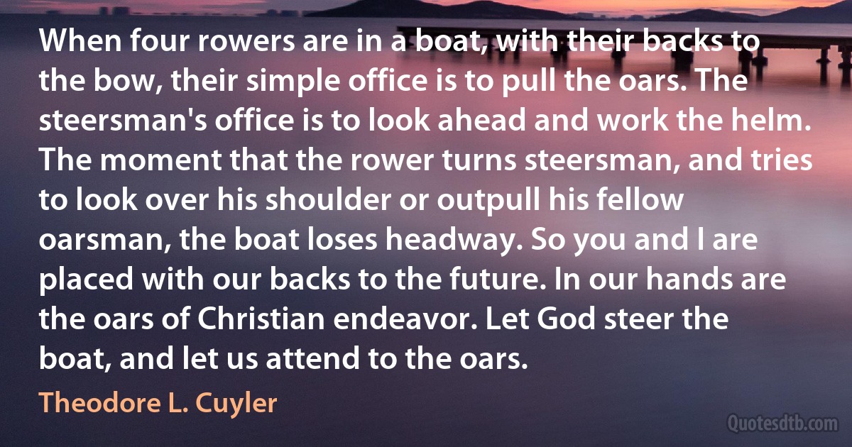 When four rowers are in a boat, with their backs to the bow, their simple office is to pull the oars. The steersman's office is to look ahead and work the helm. The moment that the rower turns steersman, and tries to look over his shoulder or outpull his fellow oarsman, the boat loses headway. So you and I are placed with our backs to the future. In our hands are the oars of Christian endeavor. Let God steer the boat, and let us attend to the oars. (Theodore L. Cuyler)