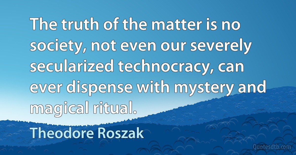 The truth of the matter is no society, not even our severely secularized technocracy, can ever dispense with mystery and magical ritual. (Theodore Roszak)