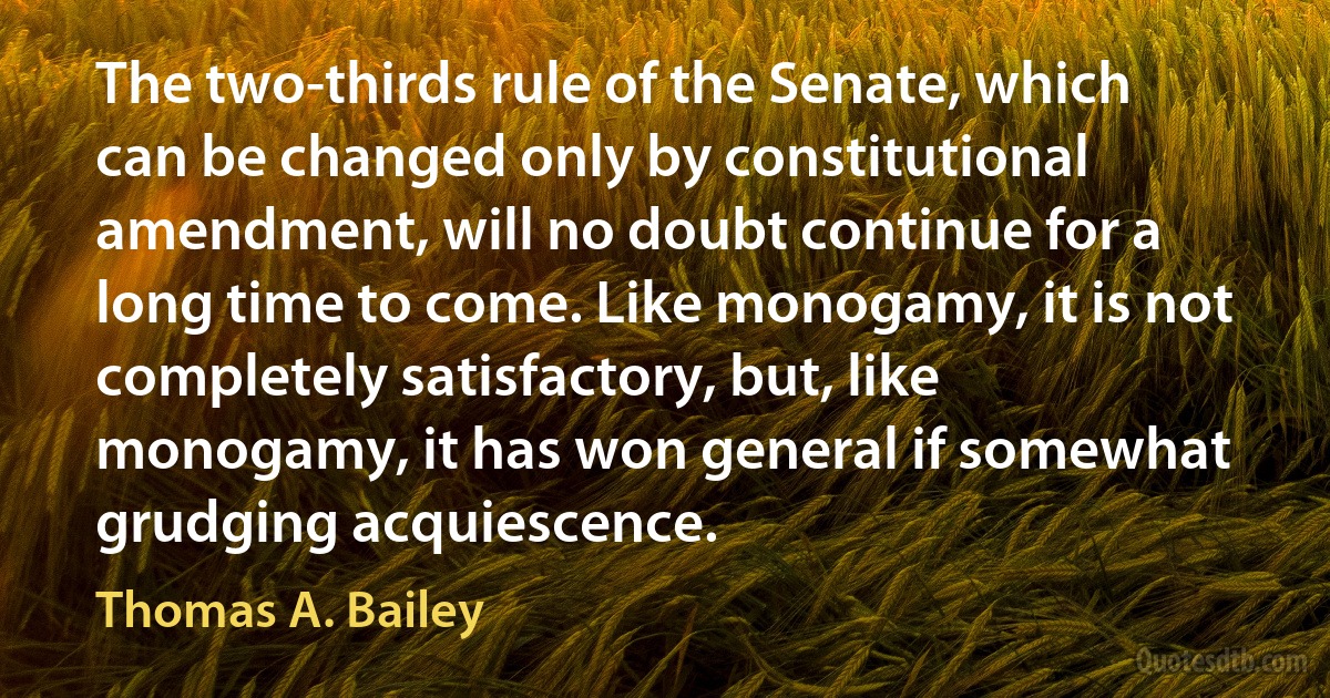 The two-thirds rule of the Senate, which can be changed only by constitutional amendment, will no doubt continue for a long time to come. Like monogamy, it is not completely satisfactory, but, like monogamy, it has won general if somewhat grudging acquiescence. (Thomas A. Bailey)