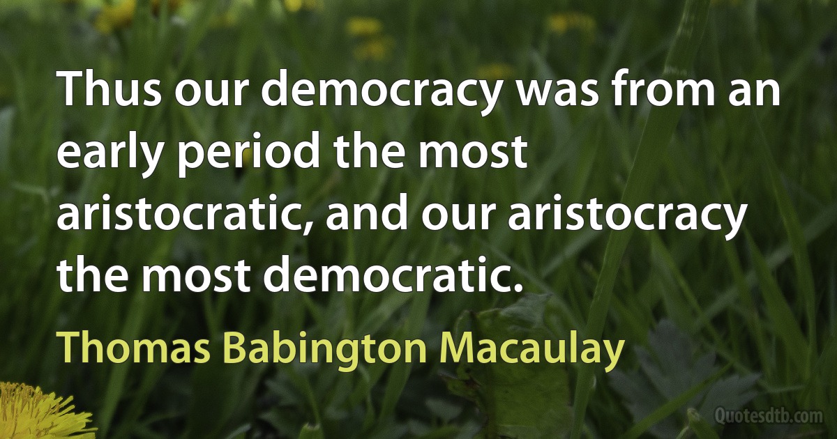 Thus our democracy was from an early period the most aristocratic, and our aristocracy the most democratic. (Thomas Babington Macaulay)