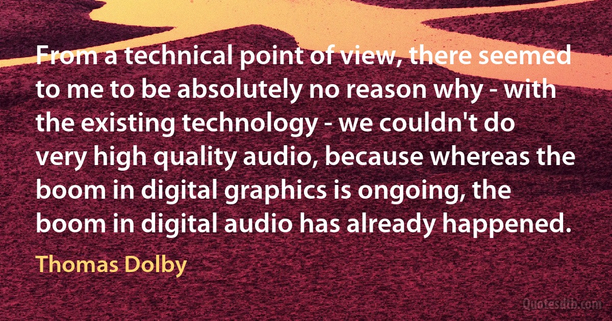 From a technical point of view, there seemed to me to be absolutely no reason why - with the existing technology - we couldn't do very high quality audio, because whereas the boom in digital graphics is ongoing, the boom in digital audio has already happened. (Thomas Dolby)