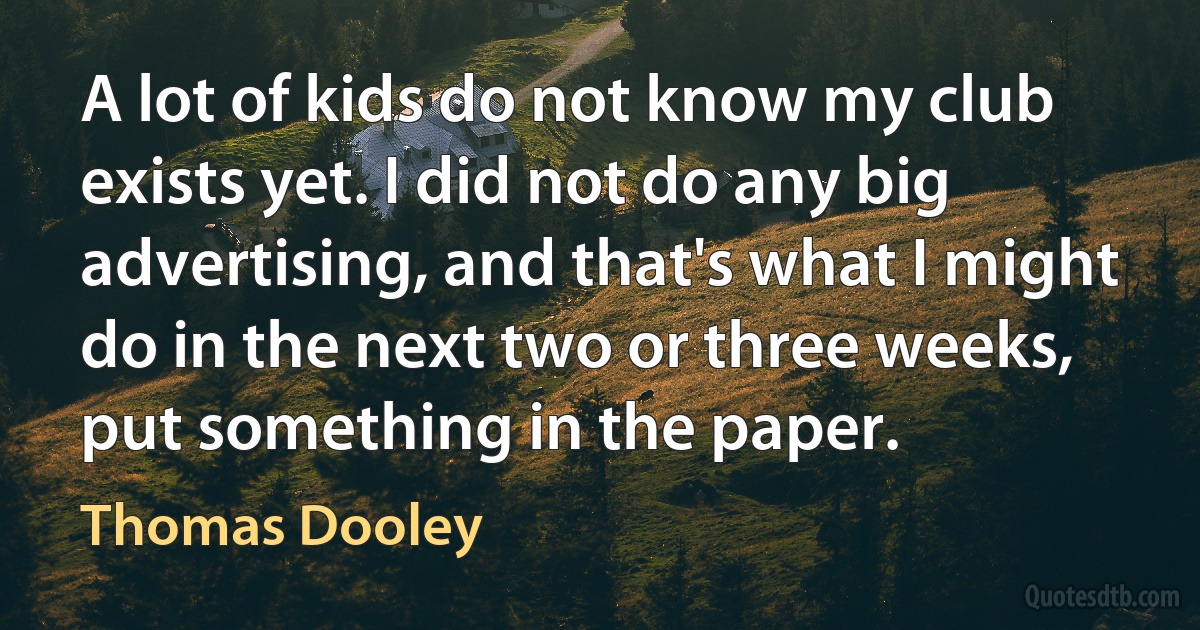 A lot of kids do not know my club exists yet. I did not do any big advertising, and that's what I might do in the next two or three weeks, put something in the paper. (Thomas Dooley)