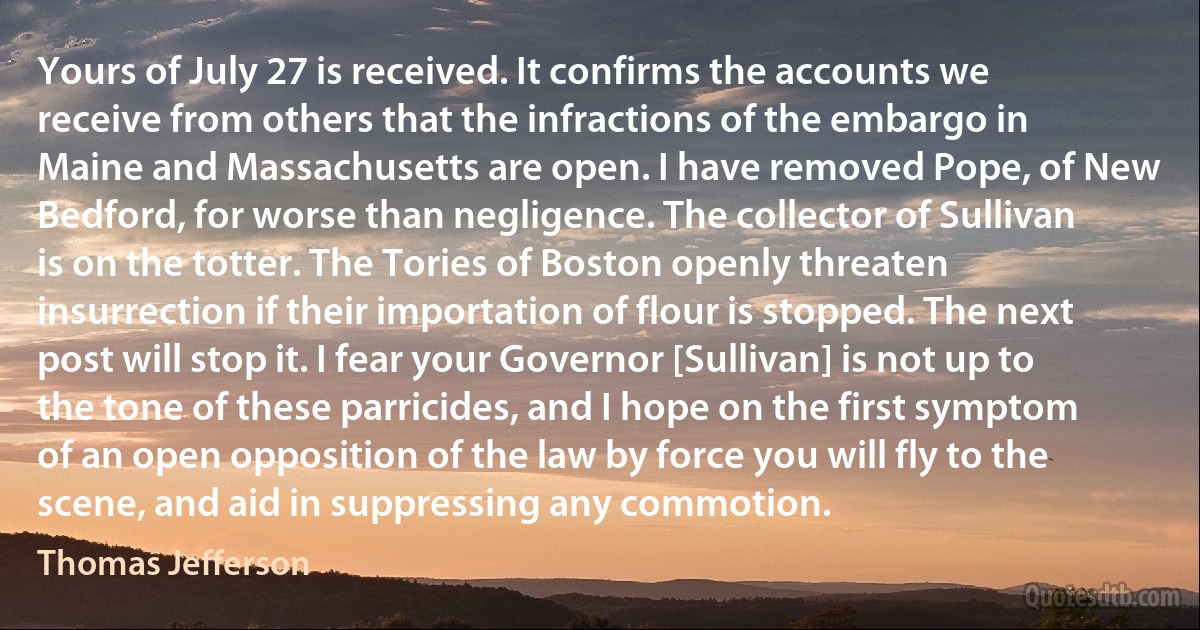 Yours of July 27 is received. It confirms the accounts we receive from others that the infractions of the embargo in Maine and Massachusetts are open. I have removed Pope, of New Bedford, for worse than negligence. The collector of Sullivan is on the totter. The Tories of Boston openly threaten insurrection if their importation of flour is stopped. The next post will stop it. I fear your Governor [Sullivan] is not up to the tone of these parricides, and I hope on the first symptom of an open opposition of the law by force you will fly to the scene, and aid in suppressing any commotion. (Thomas Jefferson)