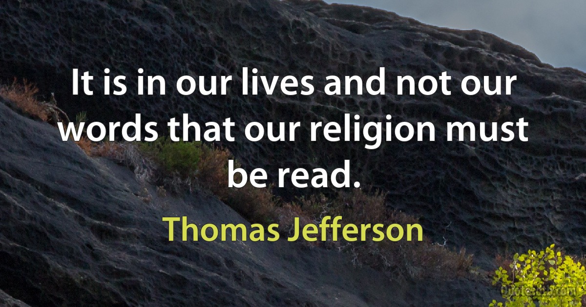 It is in our lives and not our words that our religion must be read. (Thomas Jefferson)