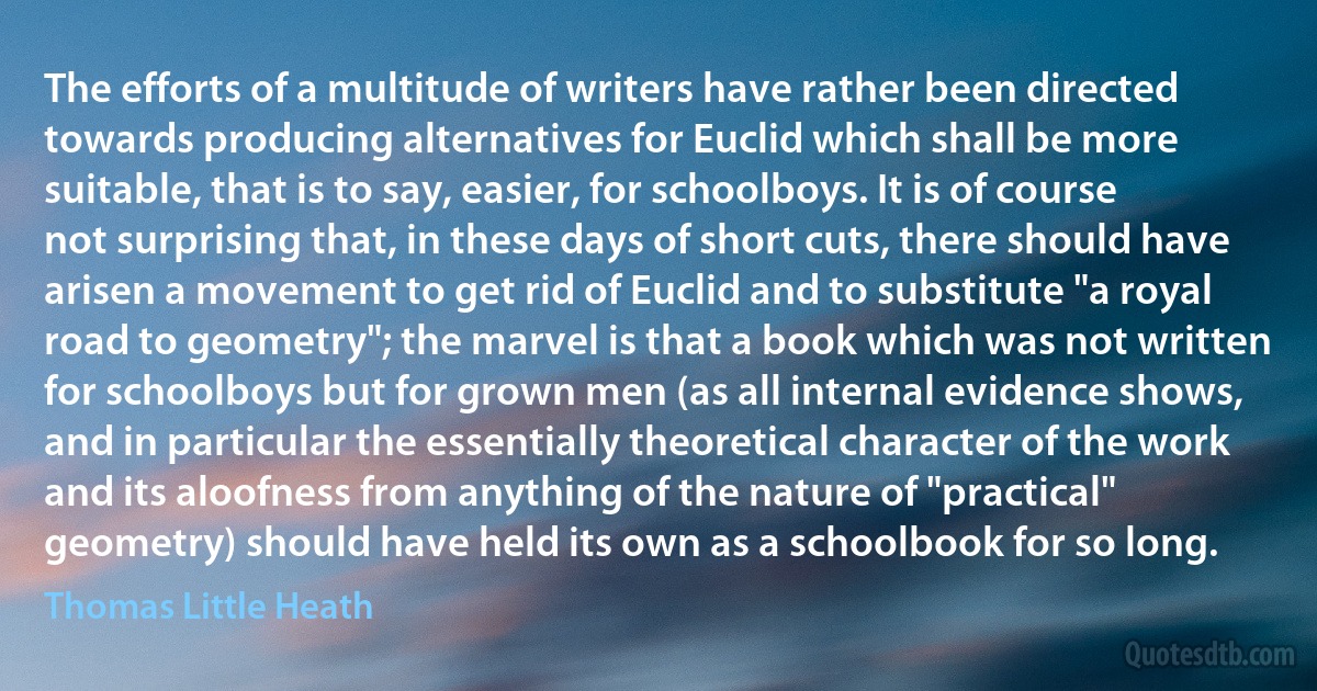 The efforts of a multitude of writers have rather been directed towards producing alternatives for Euclid which shall be more suitable, that is to say, easier, for schoolboys. It is of course not surprising that, in these days of short cuts, there should have arisen a movement to get rid of Euclid and to substitute "a royal road to geometry"; the marvel is that a book which was not written for schoolboys but for grown men (as all internal evidence shows, and in particular the essentially theoretical character of the work and its aloofness from anything of the nature of "practical" geometry) should have held its own as a schoolbook for so long. (Thomas Little Heath)