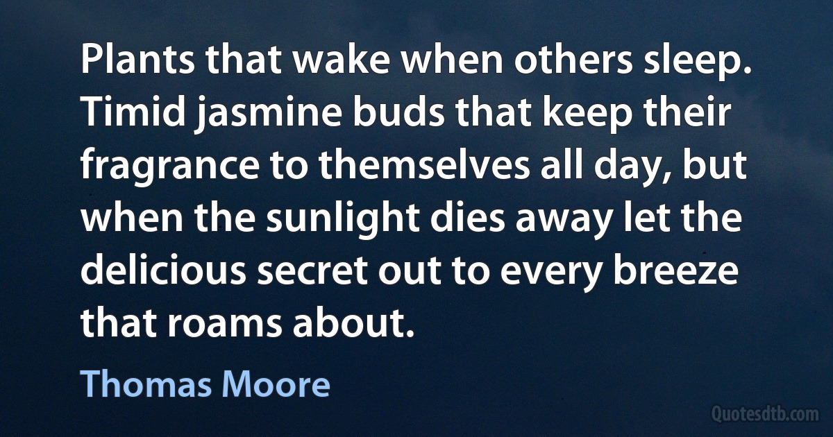 Plants that wake when others sleep. Timid jasmine buds that keep their fragrance to themselves all day, but when the sunlight dies away let the delicious secret out to every breeze that roams about. (Thomas Moore)