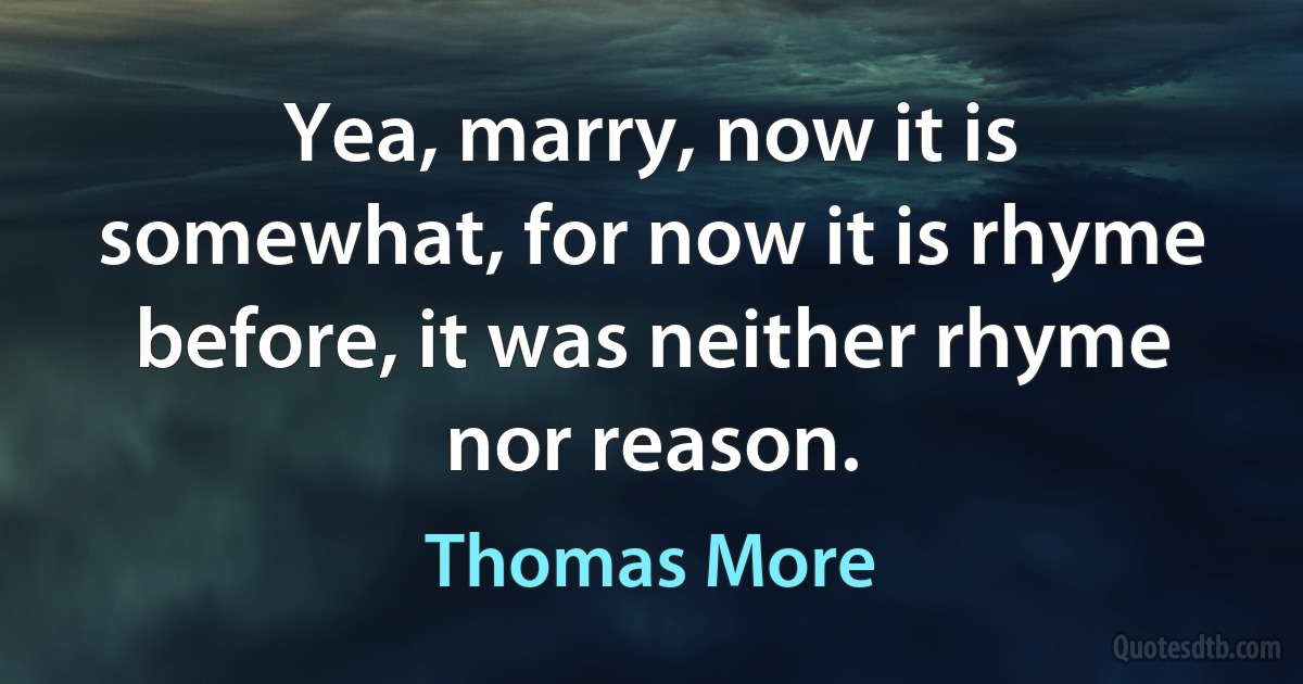 Yea, marry, now it is somewhat, for now it is rhyme before, it was neither rhyme nor reason. (Thomas More)