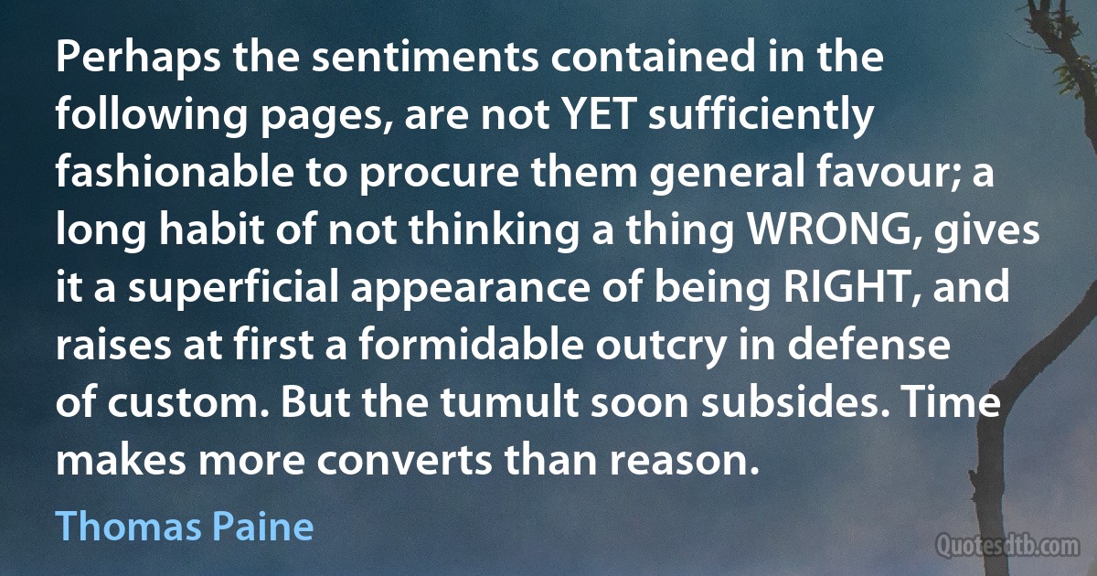 Perhaps the sentiments contained in the following pages, are not YET sufficiently fashionable to procure them general favour; a long habit of not thinking a thing WRONG, gives it a superficial appearance of being RIGHT, and raises at first a formidable outcry in defense of custom. But the tumult soon subsides. Time makes more converts than reason. (Thomas Paine)