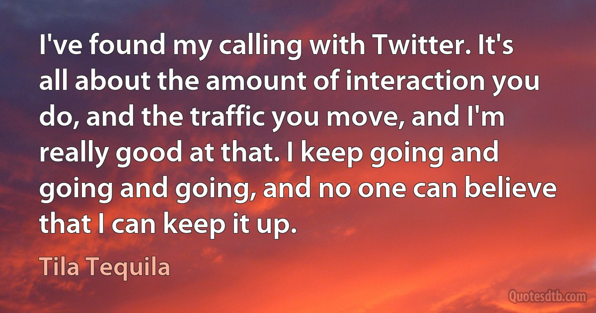 I've found my calling with Twitter. It's all about the amount of interaction you do, and the traffic you move, and I'm really good at that. I keep going and going and going, and no one can believe that I can keep it up. (Tila Tequila)