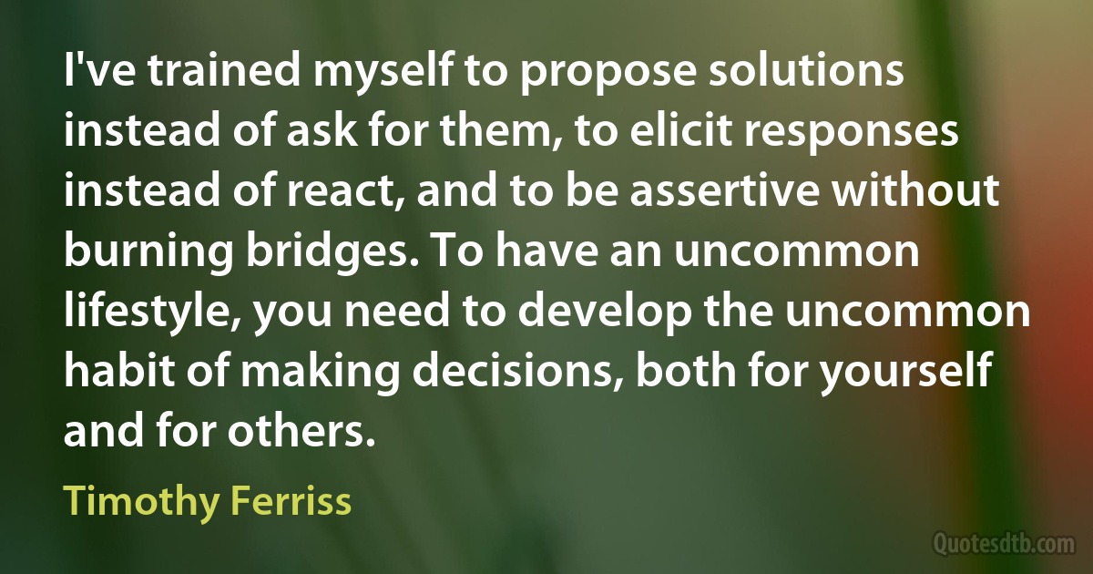 I've trained myself to propose solutions instead of ask for them, to elicit responses instead of react, and to be assertive without burning bridges. To have an uncommon lifestyle, you need to develop the uncommon habit of making decisions, both for yourself and for others. (Timothy Ferriss)