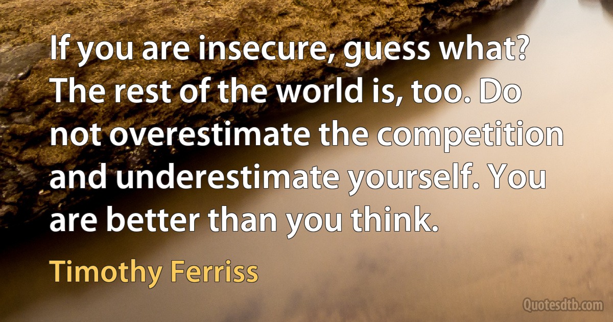 If you are insecure, guess what? The rest of the world is, too. Do not overestimate the competition and underestimate yourself. You are better than you think. (Timothy Ferriss)