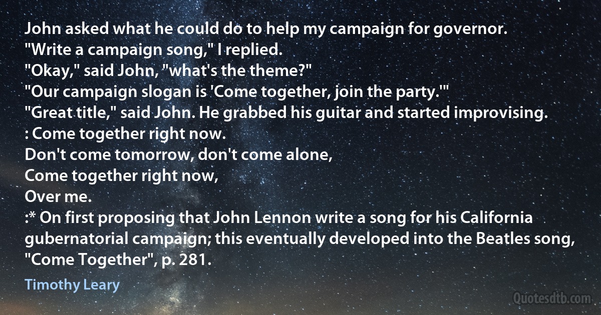 John asked what he could do to help my campaign for governor.
"Write a campaign song," I replied.
"Okay," said John, "what's the theme?"
"Our campaign slogan is 'Come together, join the party.'"
"Great title," said John. He grabbed his guitar and started improvising.
: Come together right now.
Don't come tomorrow, don't come alone,
Come together right now,
Over me.
:* On first proposing that John Lennon write a song for his California gubernatorial campaign; this eventually developed into the Beatles song, "Come Together", p. 281. (Timothy Leary)