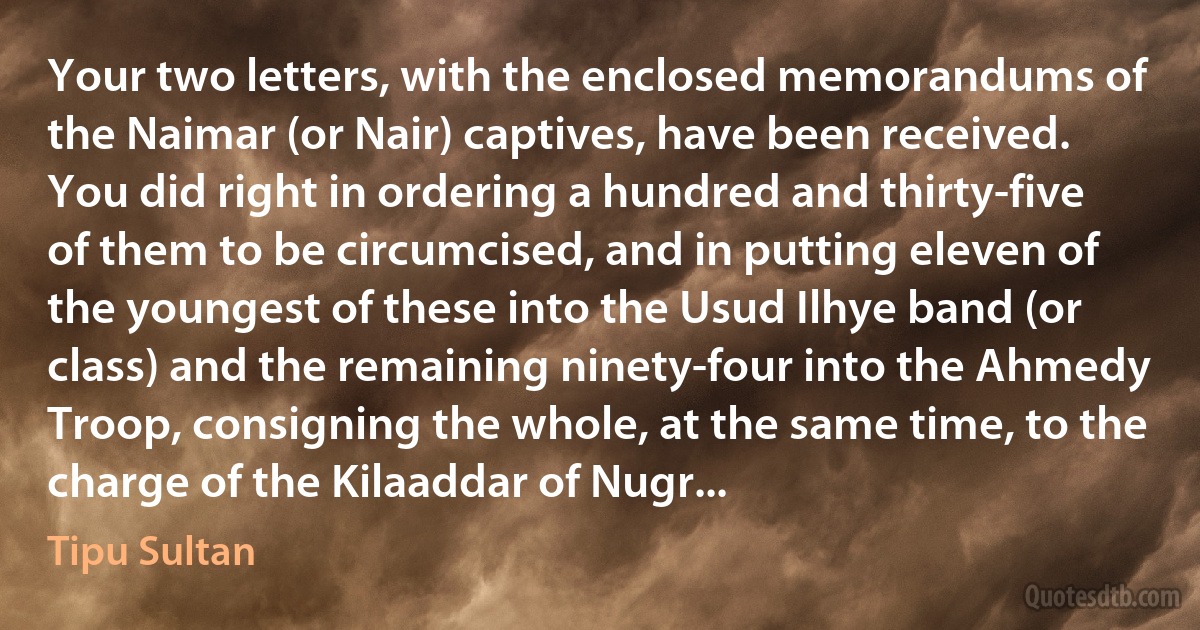 Your two letters, with the enclosed memorandums of the Naimar (or Nair) captives, have been received. You did right in ordering a hundred and thirty-five of them to be circumcised, and in putting eleven of the youngest of these into the Usud Ilhye band (or class) and the remaining ninety-four into the Ahmedy Troop, consigning the whole, at the same time, to the charge of the Kilaaddar of Nugr... (Tipu Sultan)