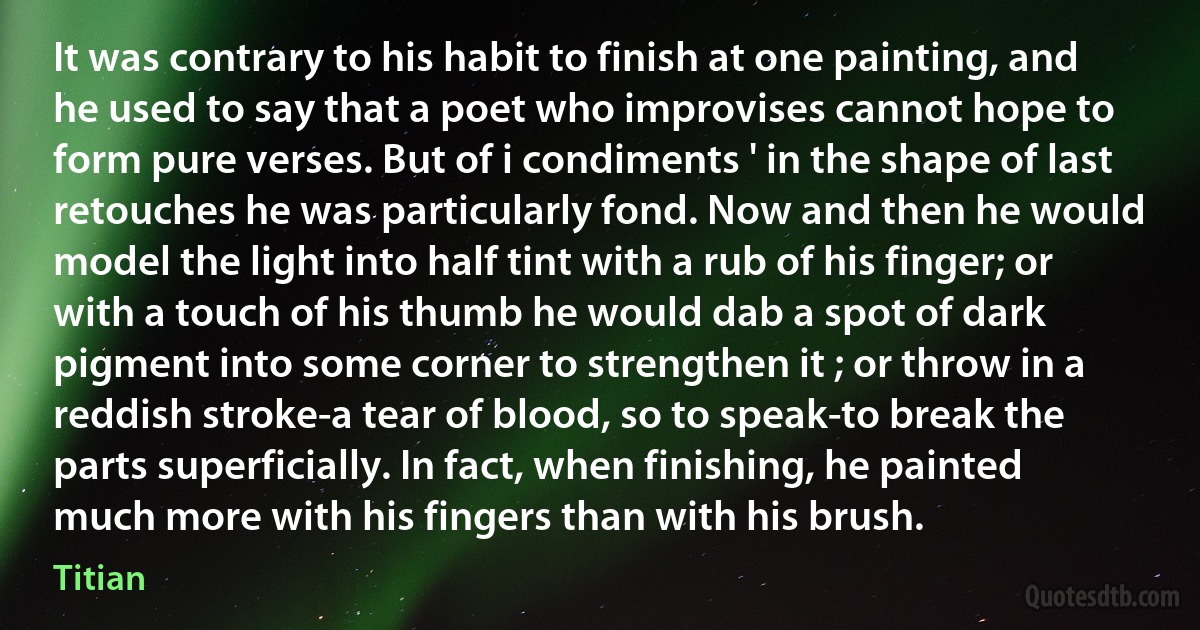 It was contrary to his habit to finish at one painting, and he used to say that a poet who improvises cannot hope to form pure verses. But of i condiments ' in the shape of last retouches he was particularly fond. Now and then he would model the light into half tint with a rub of his finger; or with a touch of his thumb he would dab a spot of dark pigment into some corner to strengthen it ; or throw in a reddish stroke-a tear of blood, so to speak-to break the parts superficially. In fact, when finishing, he painted much more with his fingers than with his brush. (Titian)