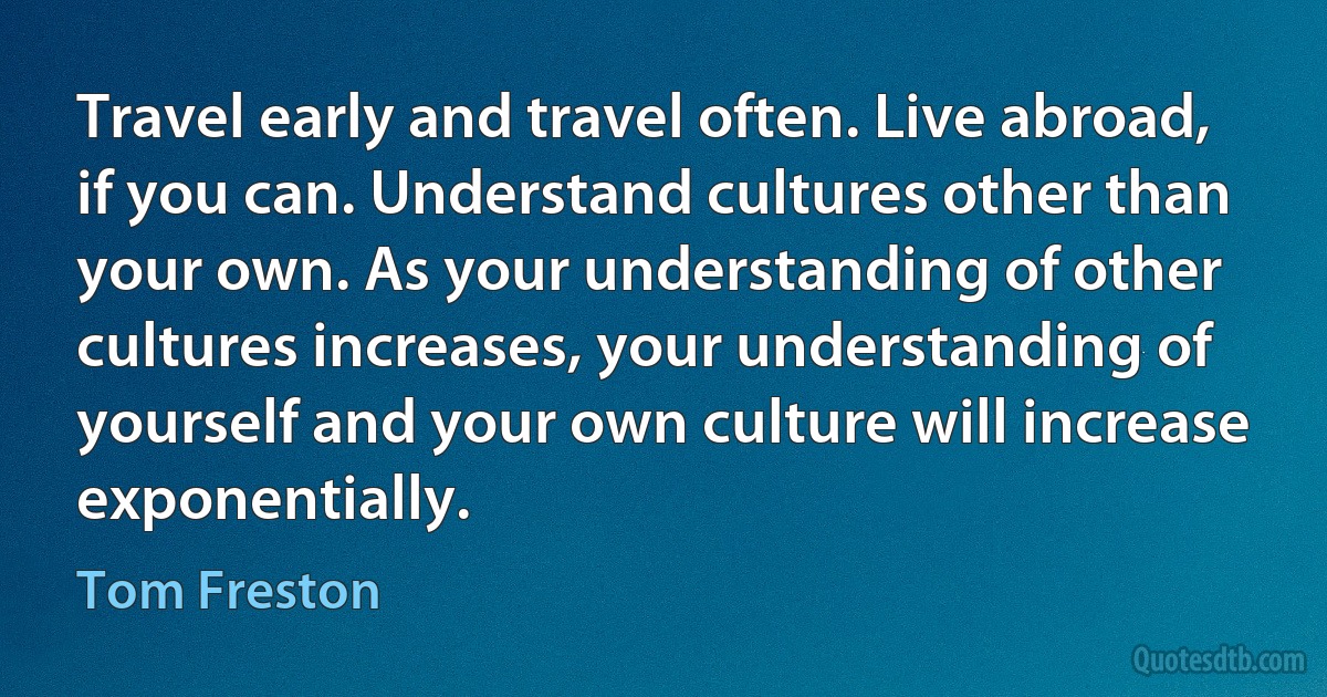 Travel early and travel often. Live abroad, if you can. Understand cultures other than your own. As your understanding of other cultures increases, your understanding of yourself and your own culture will increase exponentially. (Tom Freston)