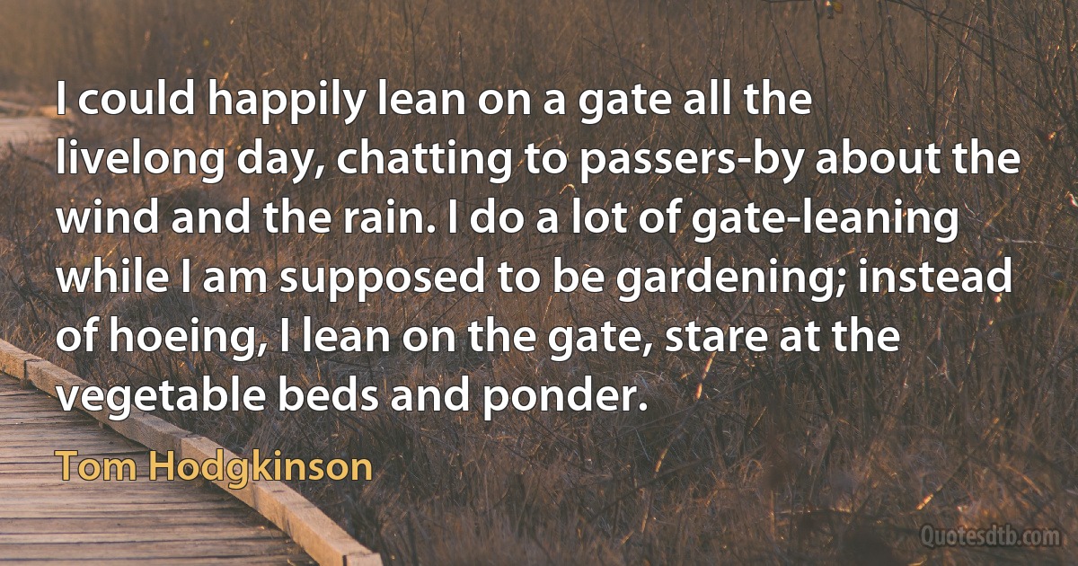 I could happily lean on a gate all the livelong day, chatting to passers-by about the wind and the rain. I do a lot of gate-leaning while I am supposed to be gardening; instead of hoeing, I lean on the gate, stare at the vegetable beds and ponder. (Tom Hodgkinson)