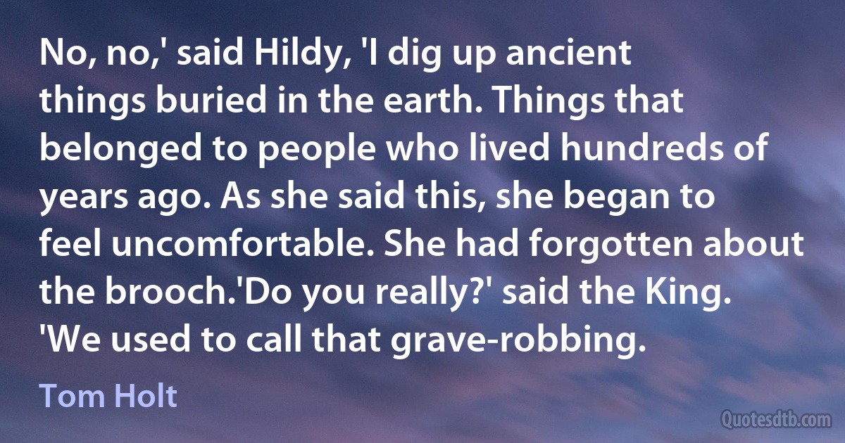 No, no,' said Hildy, 'I dig up ancient things buried in the earth. Things that belonged to people who lived hundreds of years ago. As she said this, she began to feel uncomfortable. She had forgotten about the brooch.'Do you really?' said the King. 'We used to call that grave-robbing. (Tom Holt)