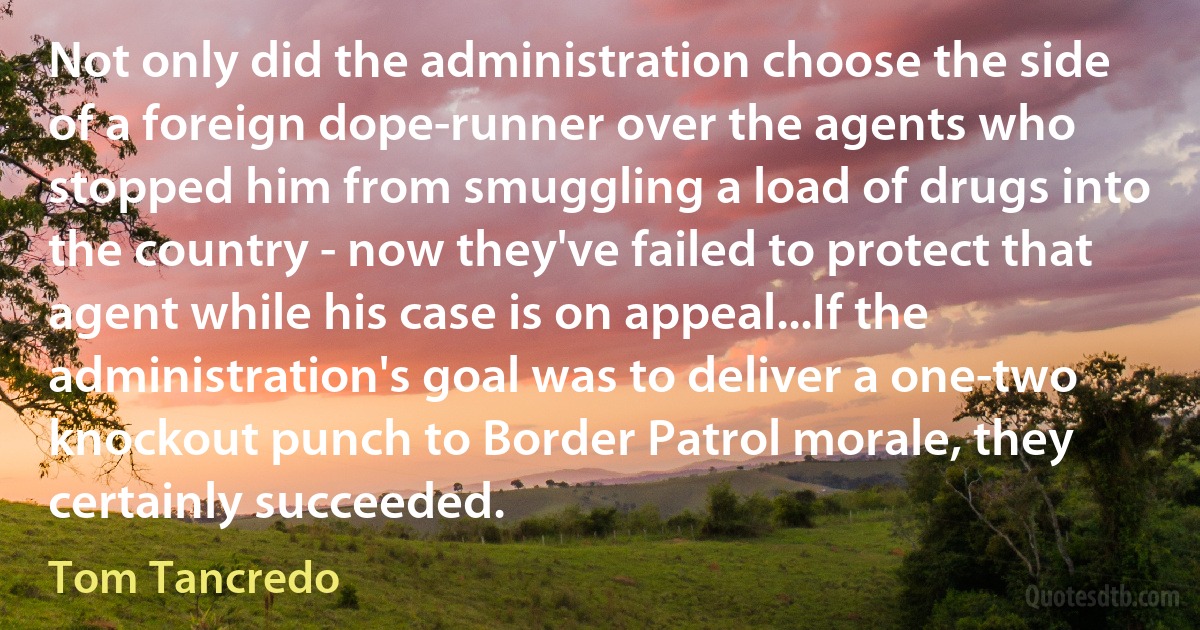 Not only did the administration choose the side of a foreign dope-runner over the agents who stopped him from smuggling a load of drugs into the country - now they've failed to protect that agent while his case is on appeal...If the administration's goal was to deliver a one-two knockout punch to Border Patrol morale, they certainly succeeded. (Tom Tancredo)