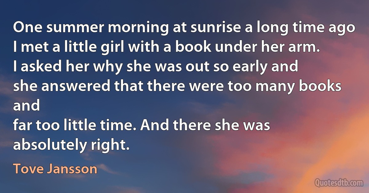 One summer morning at sunrise a long time ago
I met a little girl with a book under her arm.
I asked her why she was out so early and
she answered that there were too many books and
far too little time. And there she was absolutely right. (Tove Jansson)