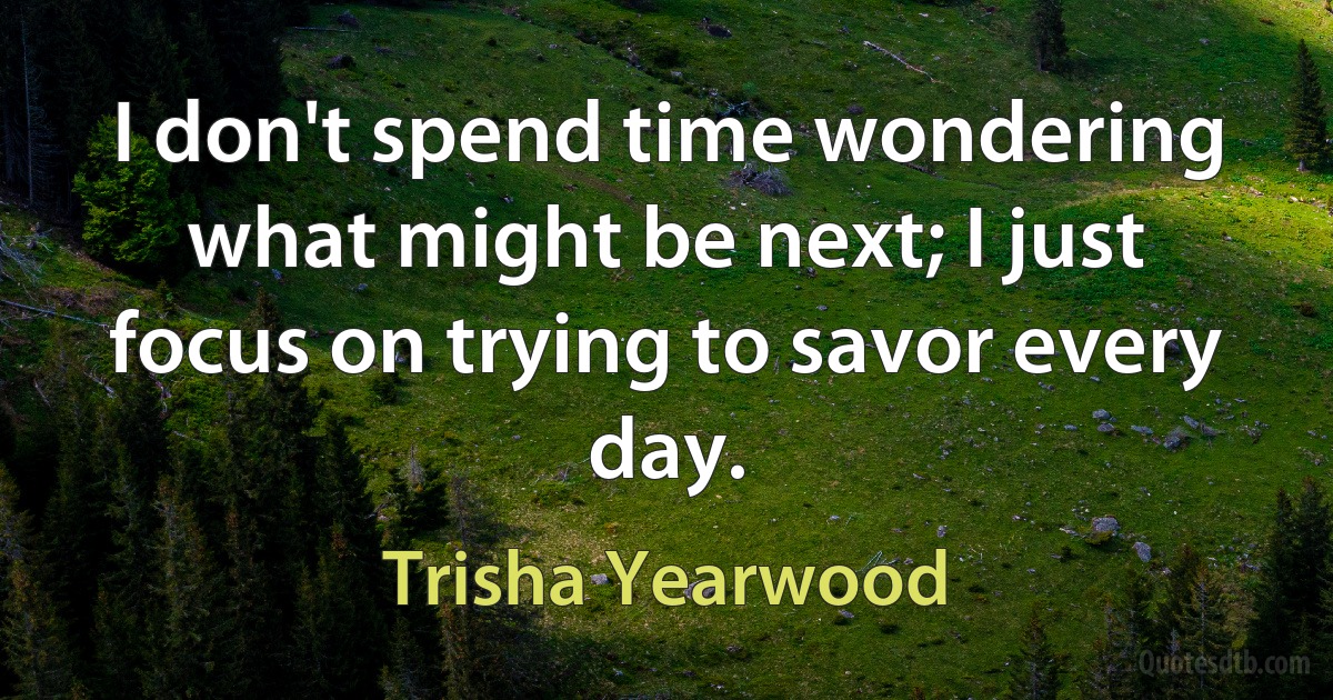 I don't spend time wondering what might be next; I just focus on trying to savor every day. (Trisha Yearwood)