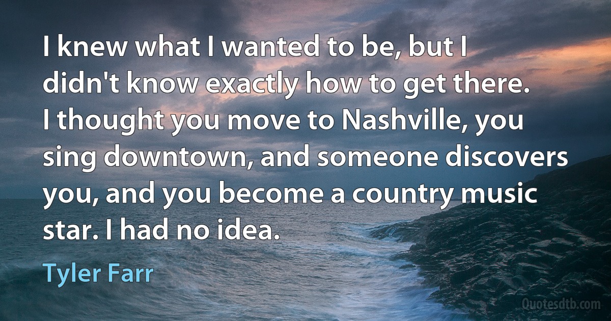 I knew what I wanted to be, but I didn't know exactly how to get there. I thought you move to Nashville, you sing downtown, and someone discovers you, and you become a country music star. I had no idea. (Tyler Farr)