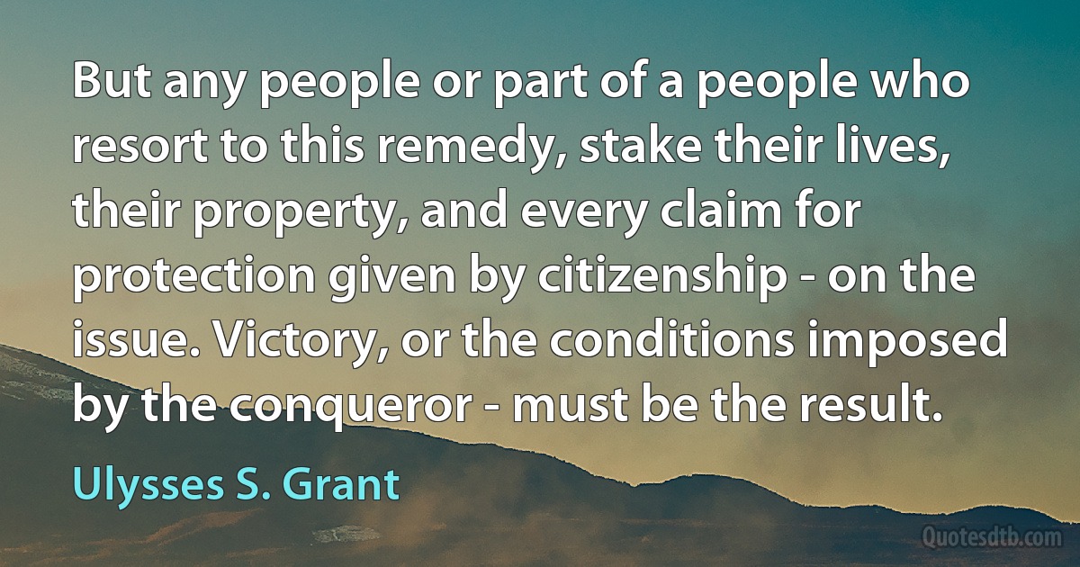 But any people or part of a people who resort to this remedy, stake their lives, their property, and every claim for protection given by citizenship - on the issue. Victory, or the conditions imposed by the conqueror - must be the result. (Ulysses S. Grant)