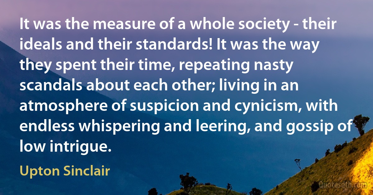 It was the measure of a whole society - their ideals and their standards! It was the way they spent their time, repeating nasty scandals about each other; living in an atmosphere of suspicion and cynicism, with endless whispering and leering, and gossip of low intrigue. (Upton Sinclair)