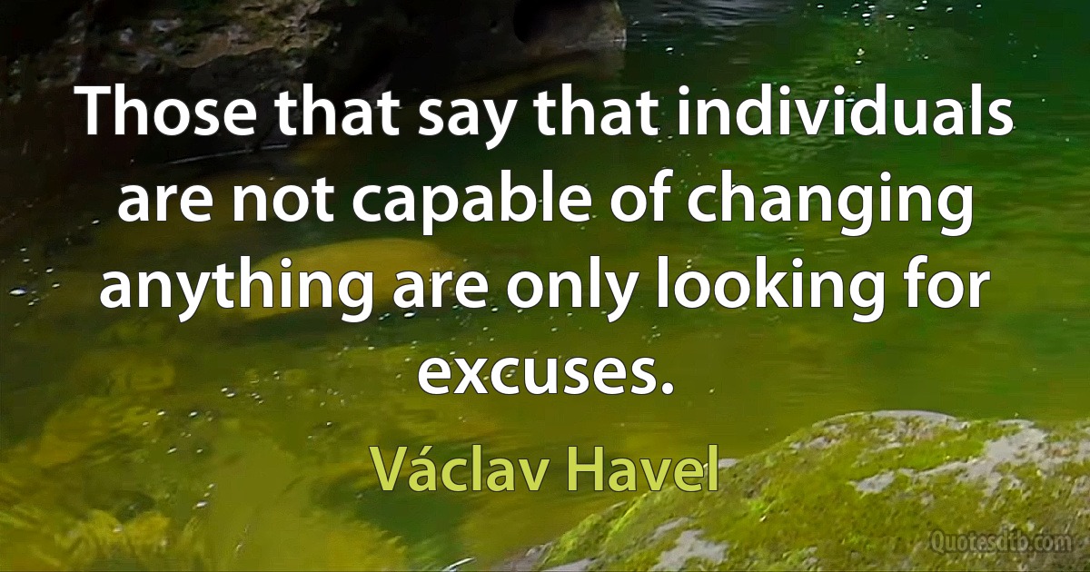 Those that say that individuals are not capable of changing anything are only looking for excuses. (Václav Havel)