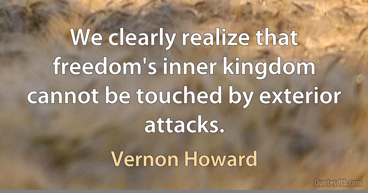 We clearly realize that freedom's inner kingdom cannot be touched by exterior attacks. (Vernon Howard)