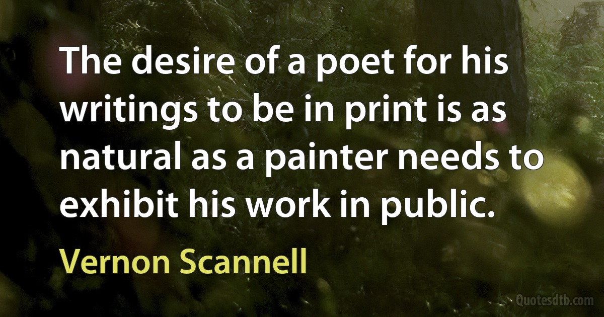 The desire of a poet for his writings to be in print is as natural as a painter needs to exhibit his work in public. (Vernon Scannell)