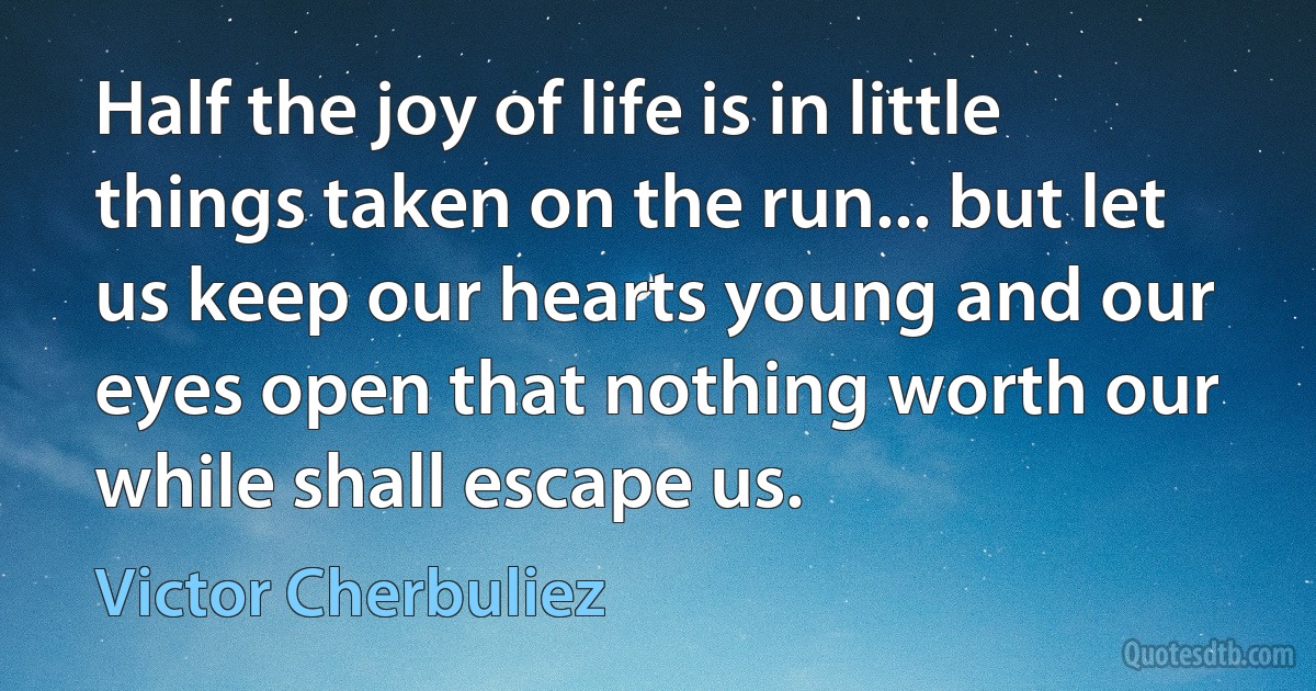 Half the joy of life is in little things taken on the run... but let us keep our hearts young and our eyes open that nothing worth our while shall escape us. (Victor Cherbuliez)