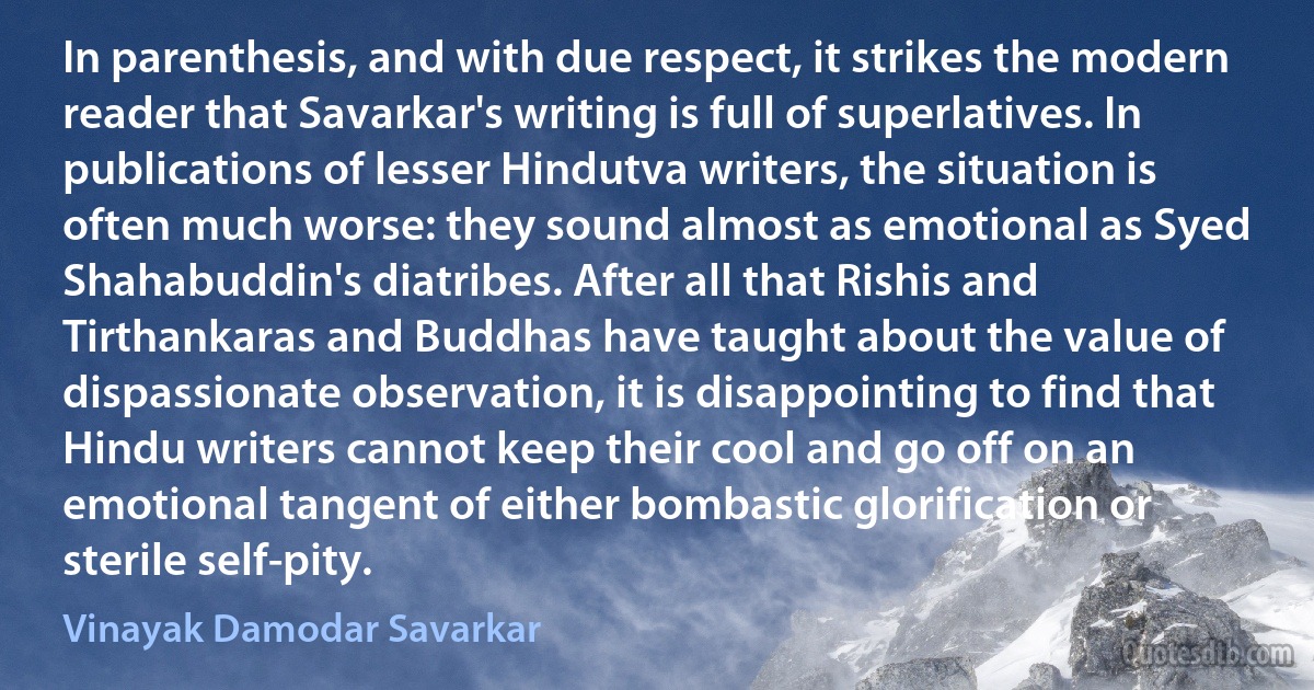 In parenthesis, and with due respect, it strikes the modern reader that Savarkar's writing is full of superlatives. In publications of lesser Hindutva writers, the situation is often much worse: they sound almost as emotional as Syed Shahabuddin's diatribes. After all that Rishis and Tirthankaras and Buddhas have taught about the value of dispassionate observation, it is disappointing to find that Hindu writers cannot keep their cool and go off on an emotional tangent of either bombastic glorification or sterile self-pity. (Vinayak Damodar Savarkar)