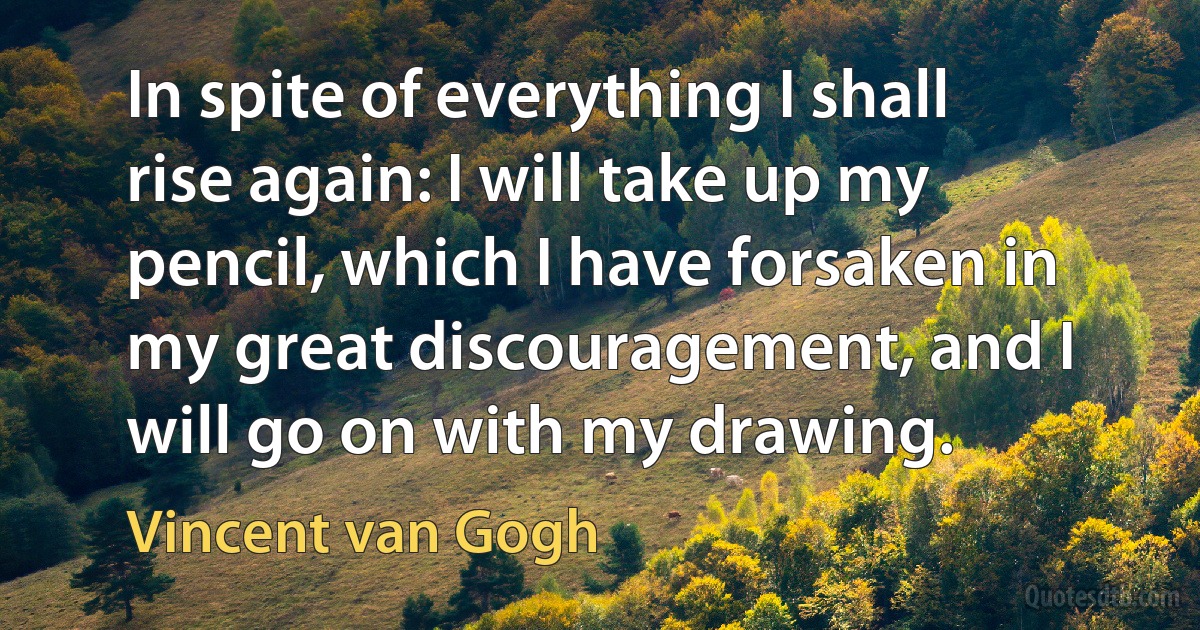 In spite of everything I shall rise again: I will take up my pencil, which I have forsaken in my great discouragement, and I will go on with my drawing. (Vincent van Gogh)