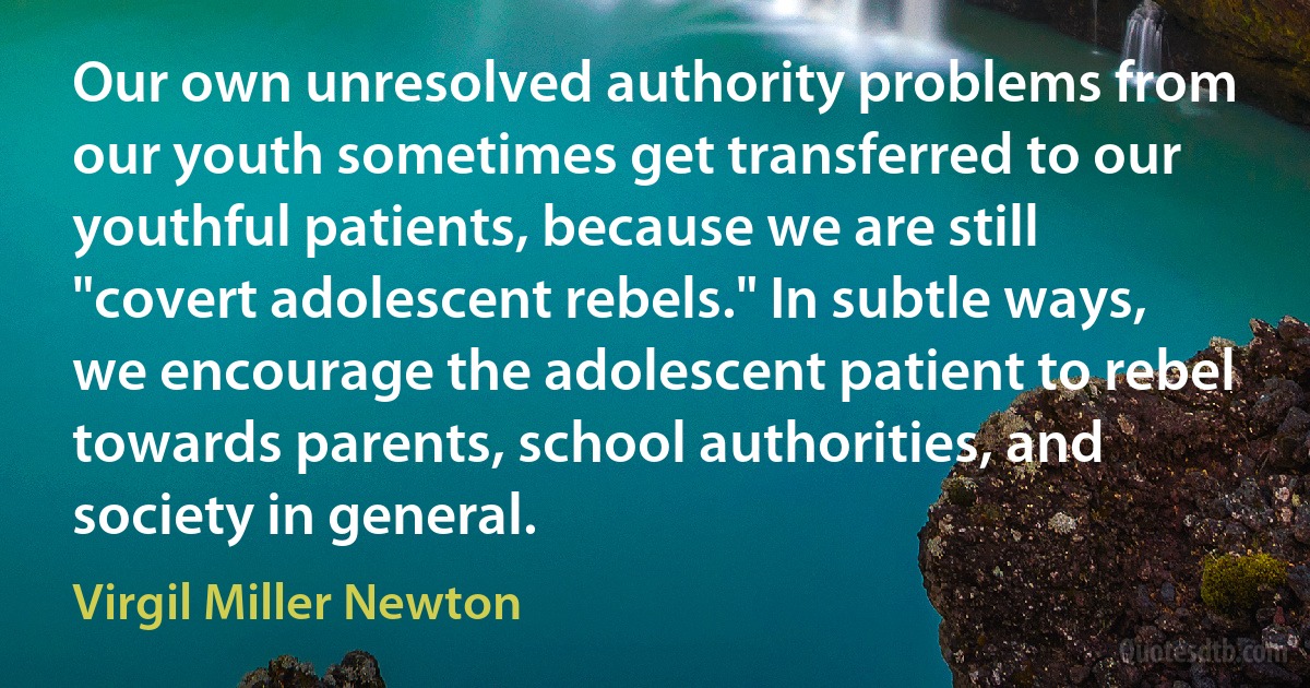 Our own unresolved authority problems from our youth sometimes get transferred to our youthful patients, because we are still "covert adolescent rebels." In subtle ways, we encourage the adolescent patient to rebel towards parents, school authorities, and society in general. (Virgil Miller Newton)