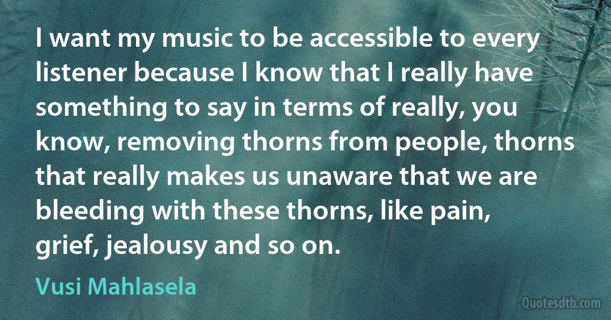 I want my music to be accessible to every listener because I know that I really have something to say in terms of really, you know, removing thorns from people, thorns that really makes us unaware that we are bleeding with these thorns, like pain, grief, jealousy and so on. (Vusi Mahlasela)