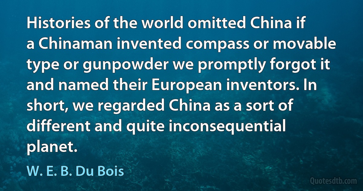 Histories of the world omitted China if a Chinaman invented compass or movable type or gunpowder we promptly forgot it and named their European inventors. In short, we regarded China as a sort of different and quite inconsequential planet. (W. E. B. Du Bois)