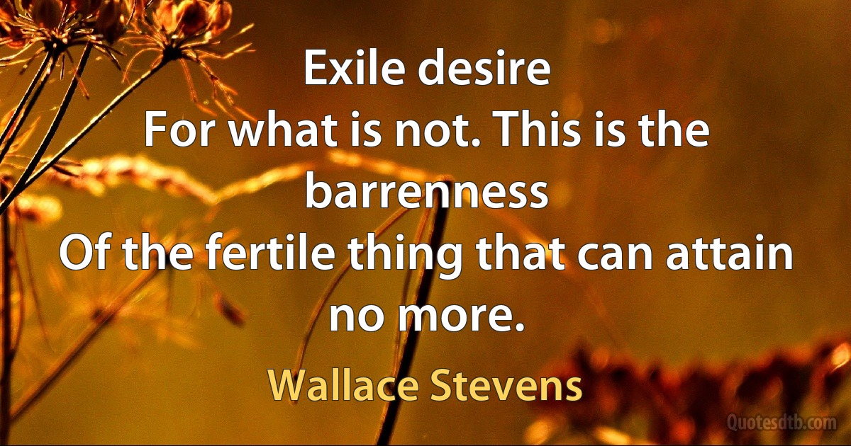 Exile desire
For what is not. This is the barrenness
Of the fertile thing that can attain no more. (Wallace Stevens)