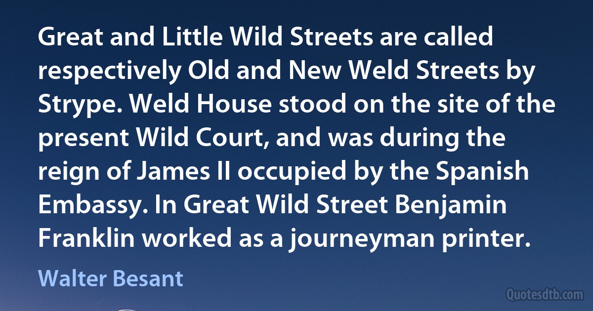 Great and Little Wild Streets are called respectively Old and New Weld Streets by Strype. Weld House stood on the site of the present Wild Court, and was during the reign of James II occupied by the Spanish Embassy. In Great Wild Street Benjamin Franklin worked as a journeyman printer. (Walter Besant)